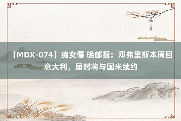 【MDX-074】痴女優 晚邮报：邓弗里斯本周回意大利，届时将与国米续约