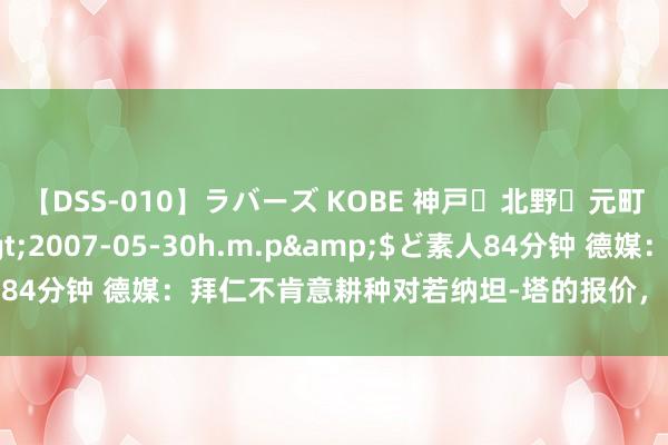 【DSS-010】ラバーズ KOBE 神戸・北野・元町・芦屋編</a>2007-05-30h.m.p&$ど素人84分钟 德媒：拜仁不肯意耕种对若纳坦-塔的报价，已以为他不会加盟