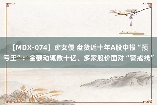 【MDX-074】痴女優 盘货近十年A股中报“预亏王”：金额动辄数十亿、多家股价面对“警戒线”