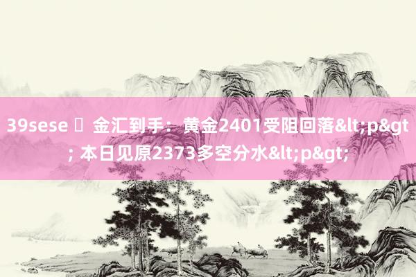 39sese ​金汇到手：黄金2401受阻回落<p> 本日见原2373多空分水<p>