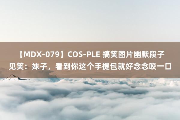 【MDX-079】COS-PLE 搞笑图片幽默段子见笑：妹子，看到你这个手提包就好念念咬一口