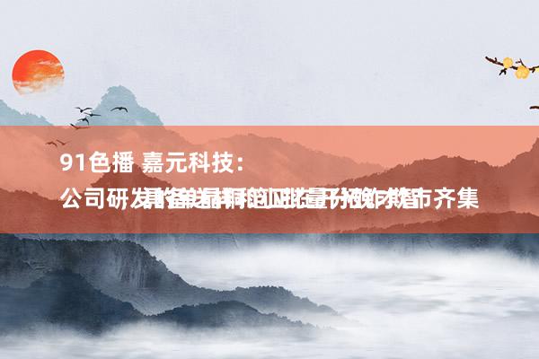 91色播 嘉元科技：
公司研发的单晶铜箔正在开拓诈欺市齐集，具备送样和小批量分娩才智