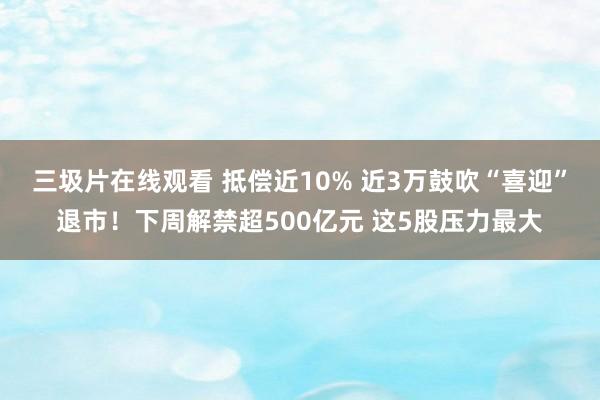 三圾片在线观看 抵偿近10% 近3万鼓吹“喜迎”退市！下周解禁超500亿元 这5股压力最大