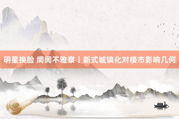 明星换脸 阛阓不雅察丨新式城镇化对楼市影响几何