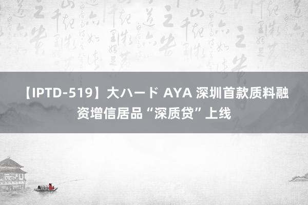 【IPTD-519】大ハード AYA 深圳首款质料融资增信居品“深质贷”上线