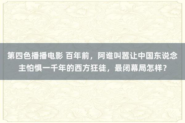 第四色播播电影 百年前，阿谁叫嚣让中国东说念主怕惧一千年的西方狂徒，最闭幕局怎样？