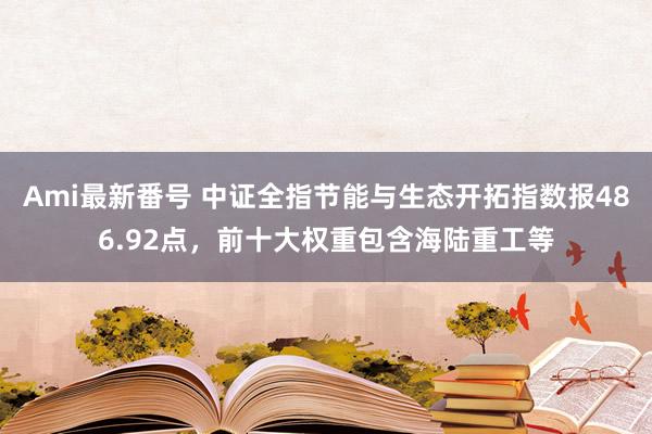 Ami最新番号 中证全指节能与生态开拓指数报486.92点，前十大权重包含海陆重工等