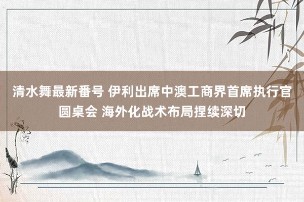 清水舞最新番号 伊利出席中澳工商界首席执行官圆桌会 海外化战术布局捏续深切
