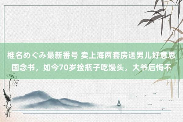 椎名めぐみ最新番号 卖上海两套房送男儿好意思国念书，如今70岁捡瓶子吃馒头，大爷后悔不