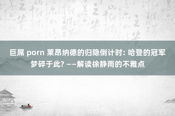 巨屌 porn 莱昂纳德的归隐倒计时: 哈登的冠军梦碎于此? ——解读徐静雨的不雅点