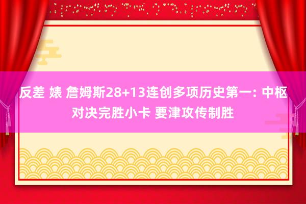 反差 婊 詹姆斯28+13连创多项历史第一: 中枢对决完胜小卡 要津攻传制胜