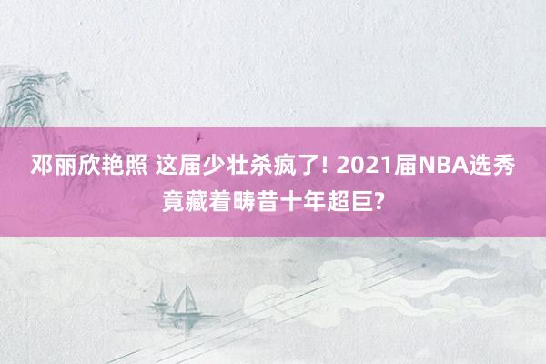 邓丽欣艳照 这届少壮杀疯了! 2021届NBA选秀竟藏着畴昔十年超巨?