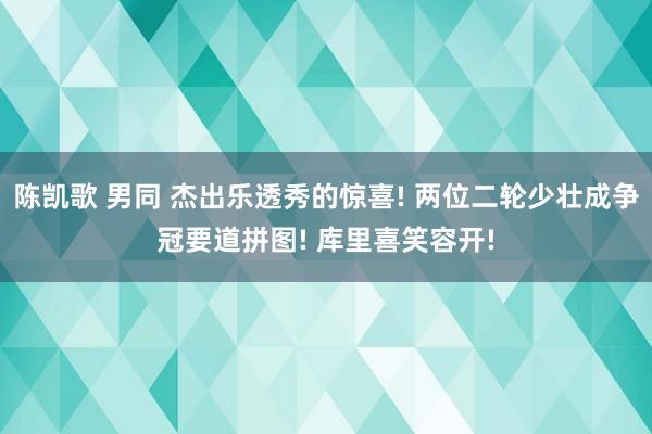 陈凯歌 男同 杰出乐透秀的惊喜! 两位二轮少壮成争冠要道拼图! 库里喜笑容开!