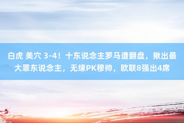 白虎 美穴 3-4！十东说念主罗马遭翻盘，揪出最大罪东说念主，无缘PK穆帅，欧联8强出4席