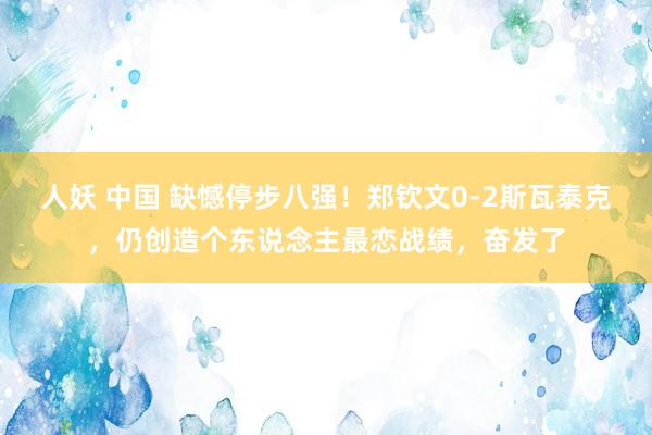 人妖 中国 缺憾停步八强！郑钦文0-2斯瓦泰克，仍创造个东说念主最恋战绩，奋发了