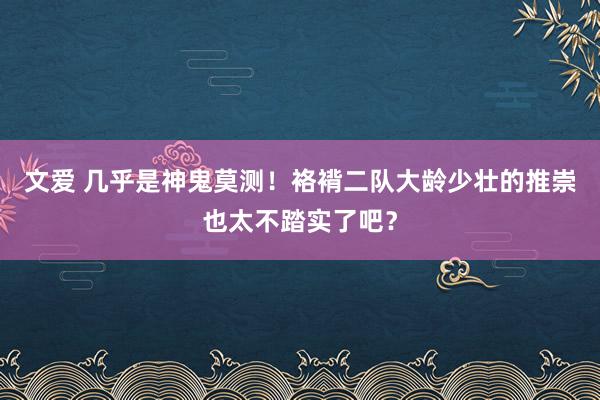 文爱 几乎是神鬼莫测！袼褙二队大龄少壮的推崇也太不踏实了吧？