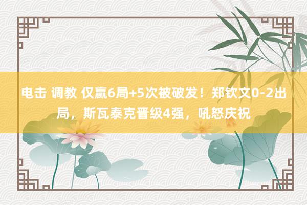 电击 调教 仅赢6局+5次被破发！郑钦文0-2出局，斯瓦泰克晋级4强，吼怒庆祝