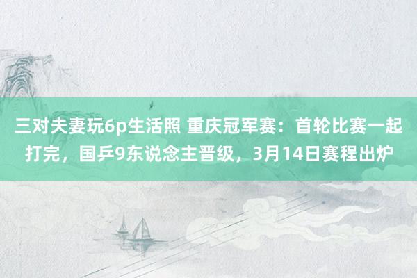 三对夫妻玩6p生活照 重庆冠军赛：首轮比赛一起打完，国乒9东说念主晋级，3月14日赛程出炉