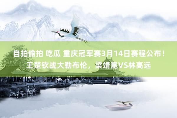自拍偷拍 吃瓜 重庆冠军赛3月14日赛程公布！王楚钦战大勒布伦，梁靖崑VS林高远