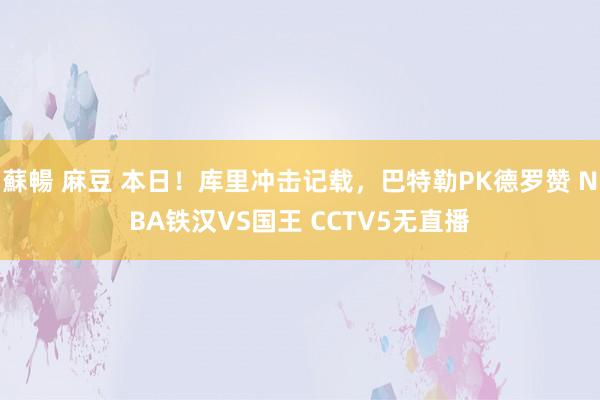 蘇暢 麻豆 本日！库里冲击记载，巴特勒PK德罗赞 NBA铁汉VS国王 CCTV5无直播
