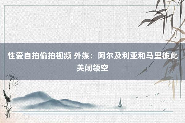 性爱自拍偷拍视频 外媒：阿尔及利亚和马里彼此关闭领空