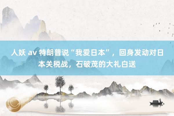 人妖 av 特朗普说“我爱日本”，回身发动对日本关税战，石破茂的大礼白送