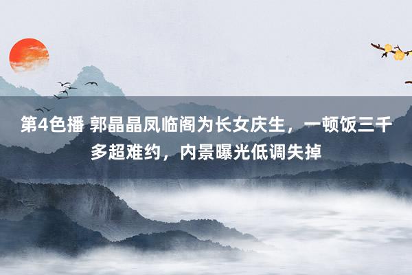 第4色播 郭晶晶凤临阁为长女庆生，一顿饭三千多超难约，内景曝光低调失掉