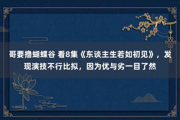 哥要撸蝴蝶谷 看8集《东谈主生若如初见》，发现演技不行比拟，因为优与劣一目了然