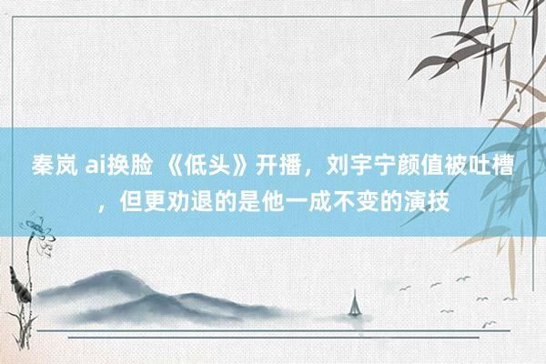 秦岚 ai换脸 《低头》开播，刘宇宁颜值被吐槽，但更劝退的是他一成不变的演技