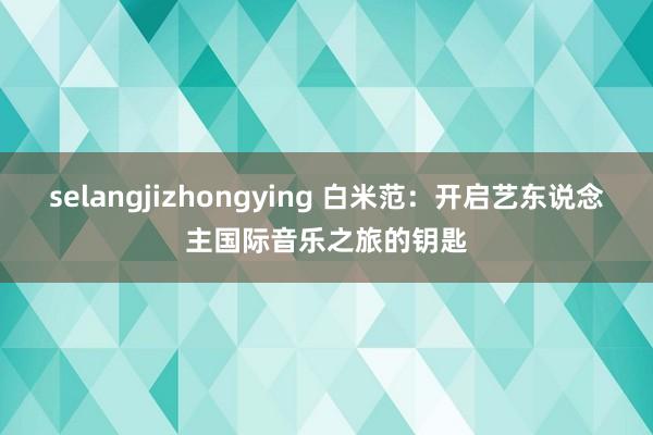 selangjizhongying 白米范：开启艺东说念主国际音乐之旅的钥匙