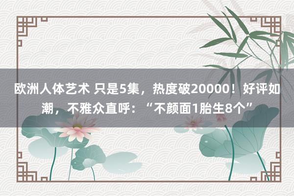欧洲人体艺术 只是5集，热度破20000！好评如潮，不雅众直呼：“不颜面1胎生8个”