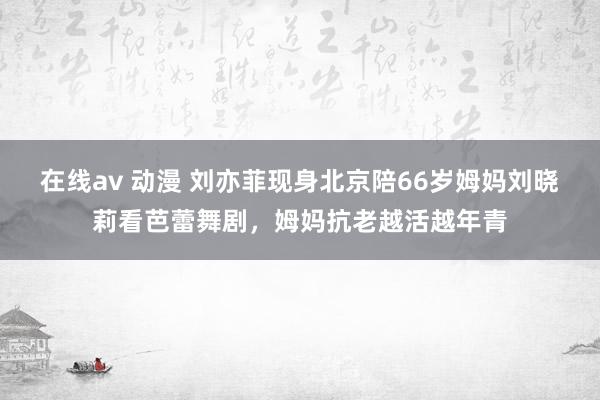 在线av 动漫 刘亦菲现身北京陪66岁姆妈刘晓莉看芭蕾舞剧，姆妈抗老越活越年青