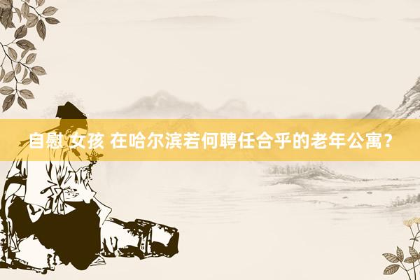自慰 女孩 在哈尔滨若何聘任合乎的老年公寓？