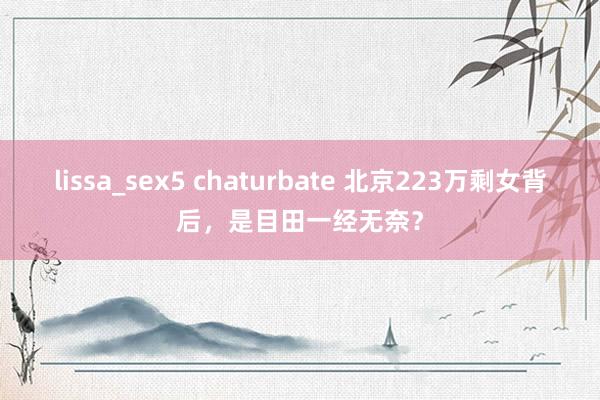 lissa_sex5 chaturbate 北京223万剩女背后，是目田一经无奈？