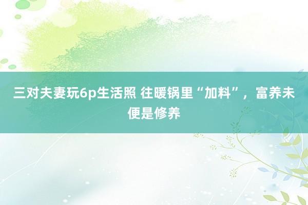 三对夫妻玩6p生活照 往暖锅里“加料”，富养未便是修养