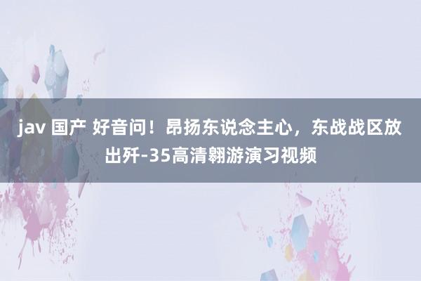 jav 国产 好音问！昂扬东说念主心，东战战区放出歼-35高清翱游演习视频