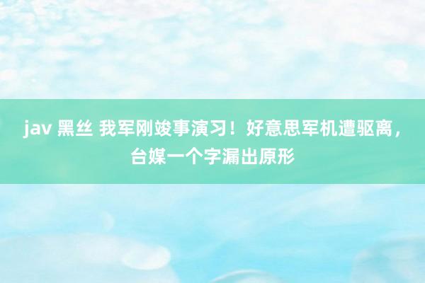 jav 黑丝 我军刚竣事演习！好意思军机遭驱离，台媒一个字漏出原形