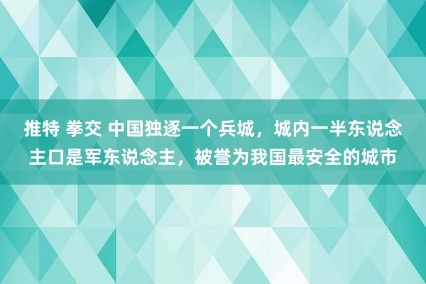 推特 拳交 中国独逐一个兵城，城内一半东说念主口是军东说念主，被誉为我国最安全的城市