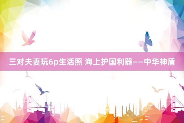 三对夫妻玩6p生活照 海上护国利器——中华神盾