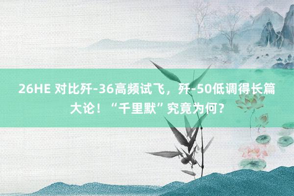 26HE 对比歼-36高频试飞，歼-50低调得长篇大论！“千里默”究竟为何？