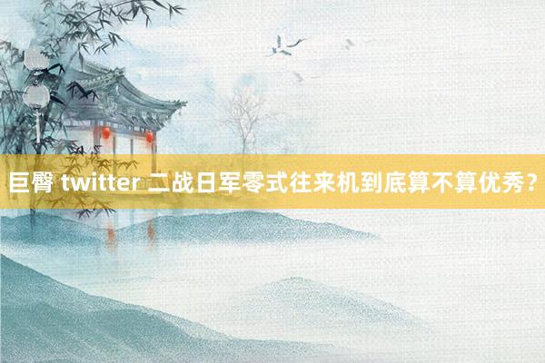 巨臀 twitter 二战日军零式往来机到底算不算优秀？