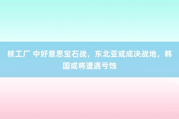 核工厂 中好意思宝石战，东北亚或成决战地，韩国或将遭遇亏蚀