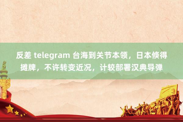 反差 telegram 台海到关节本领，日本倏得摊牌，不许转变近况，计较部署汉典导弹