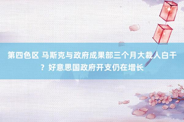第四色区 马斯克与政府成果部三个月大裁人白干？好意思国政府开支仍在增长
