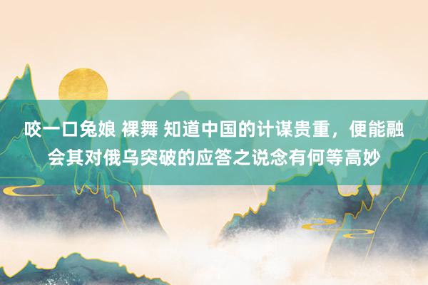 咬一口兔娘 裸舞 知道中国的计谋贵重，便能融会其对俄乌突破的应答之说念有何等高妙