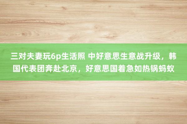 三对夫妻玩6p生活照 中好意思生意战升级，韩国代表团奔赴北京，好意思国着急如热锅蚂蚁