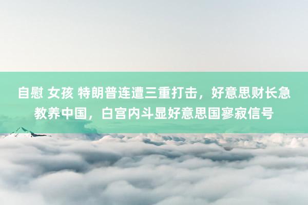 自慰 女孩 特朗普连遭三重打击，好意思财长急教养中国，白宫内斗显好意思国寥寂信号