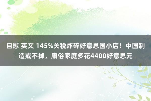 自慰 英文 145%关税炸碎好意思国小店！中国制造戒不掉，庸俗家庭多花4400好意思元