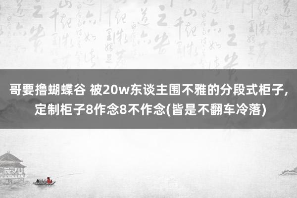 哥要撸蝴蝶谷 被20w东谈主围不雅的分段式柜子, 定制柜子8作念8不作念(皆是不翻车冷落)