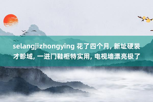 selangjizhongying 花了四个月, 新址硬装才畛域, 一进门鞋柜特实用, 电视墙漂亮极了